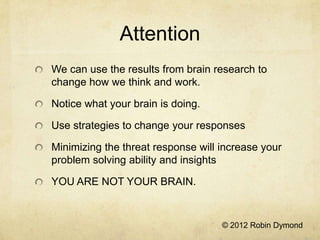 Attention
We can use the results from brain research to
change how we think and work.

Notice what your brain is doing.

Use strategies to change your responses

Minimizing the threat response will increase your
problem solving ability and insights

YOU ARE NOT YOUR BRAIN.



                                    © 2012 Robin Dymond
 