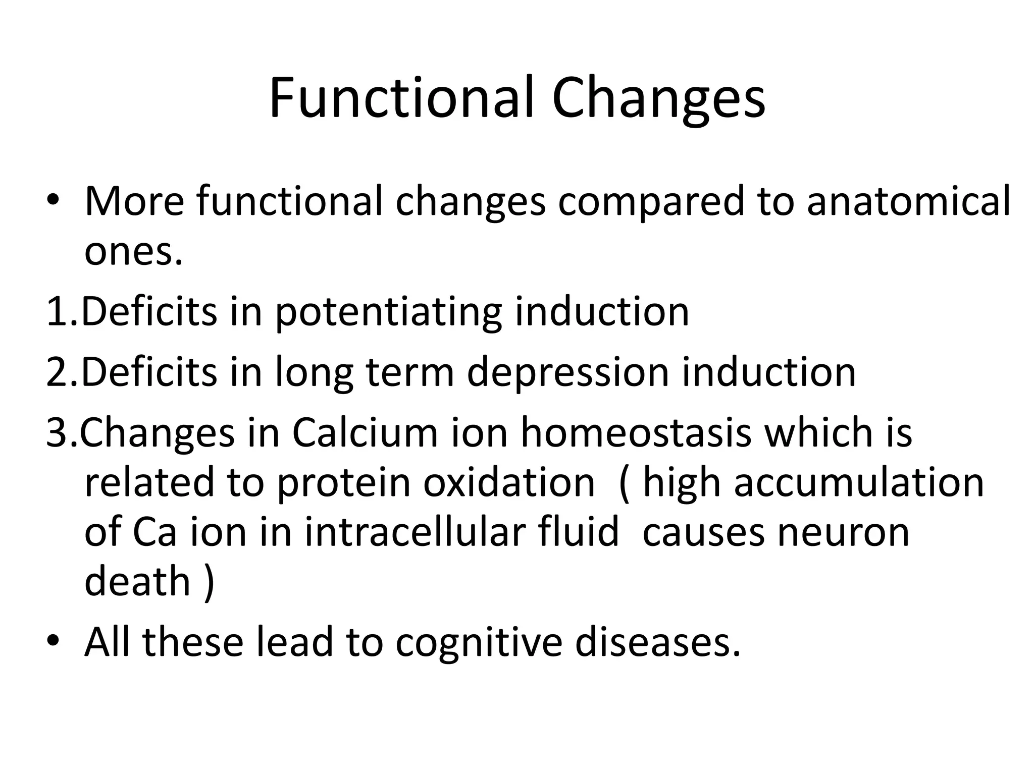 Functional Changes
• More functional changes compared to anatomical
ones.
1.Deficits in potentiating induction
2.Deficits in long term depression induction
3.Changes in Calcium ion homeostasis which is
related to protein oxidation ( high accumulation
of Ca ion in intracellular fluid causes neuron
death )
• All these lead to cognitive diseases.

 