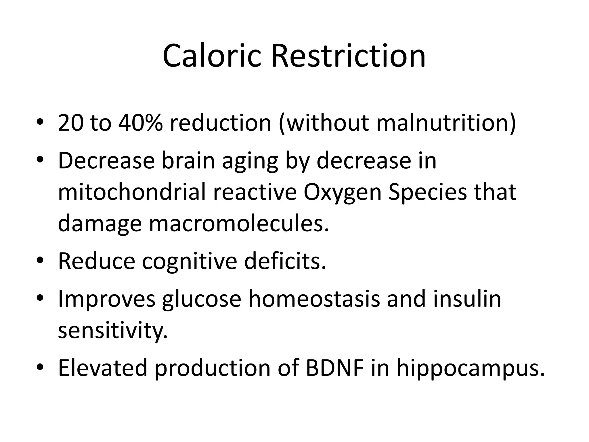 Caloric Restriction
• 20 to 40% reduction (without malnutrition)
• Decrease brain aging by decrease in
mitochondrial reactive Oxygen Species that
damage macromolecules.
• Reduce cognitive deficits.
• Improves glucose homeostasis and insulin
sensitivity.
• Elevated production of BDNF in hippocampus.

 