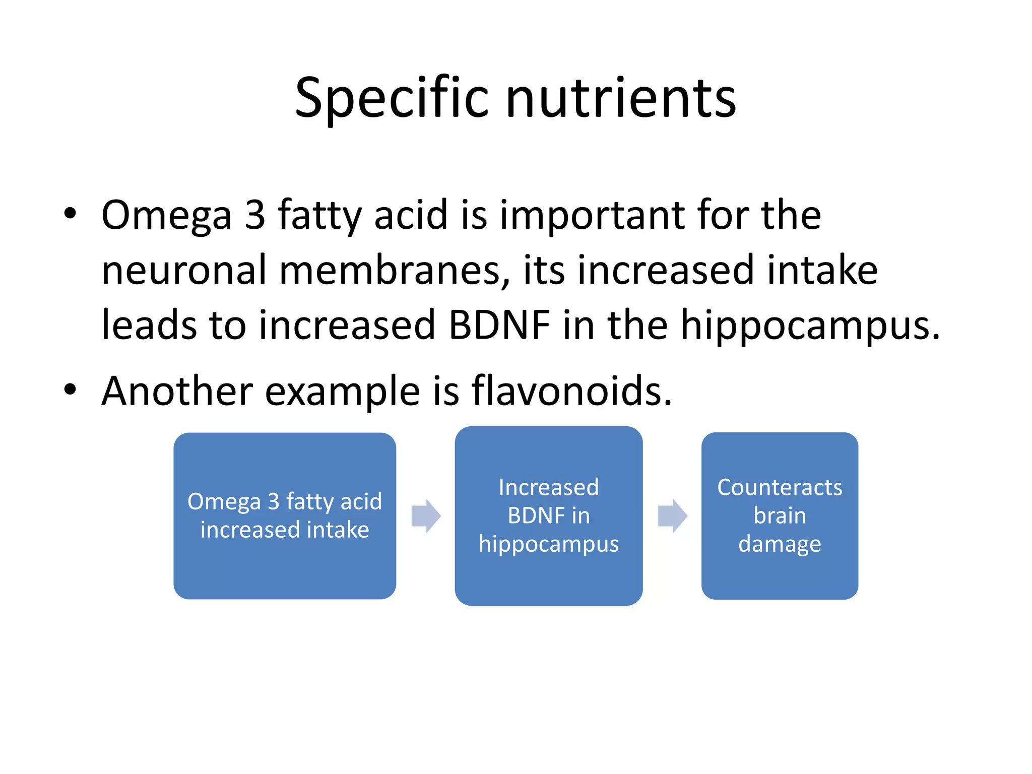 Specific nutrients
• Omega 3 fatty acid is important for the
neuronal membranes, its increased intake
leads to increased BDNF in the hippocampus.
• Another example is flavonoids.
Omega 3 fatty acid
increased intake

Increased
BDNF in
hippocampus

Counteracts
brain
damage

 
