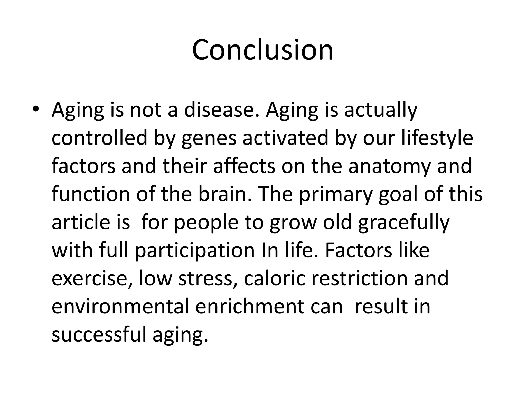 Conclusion
• Aging is not a disease. Aging is actually
controlled by genes activated by our lifestyle
factors and their affects on the anatomy and
function of the brain. The primary goal of this
article is for people to grow old gracefully
with full participation In life. Factors like
exercise, low stress, caloric restriction and
environmental enrichment can result in
successful aging.

 