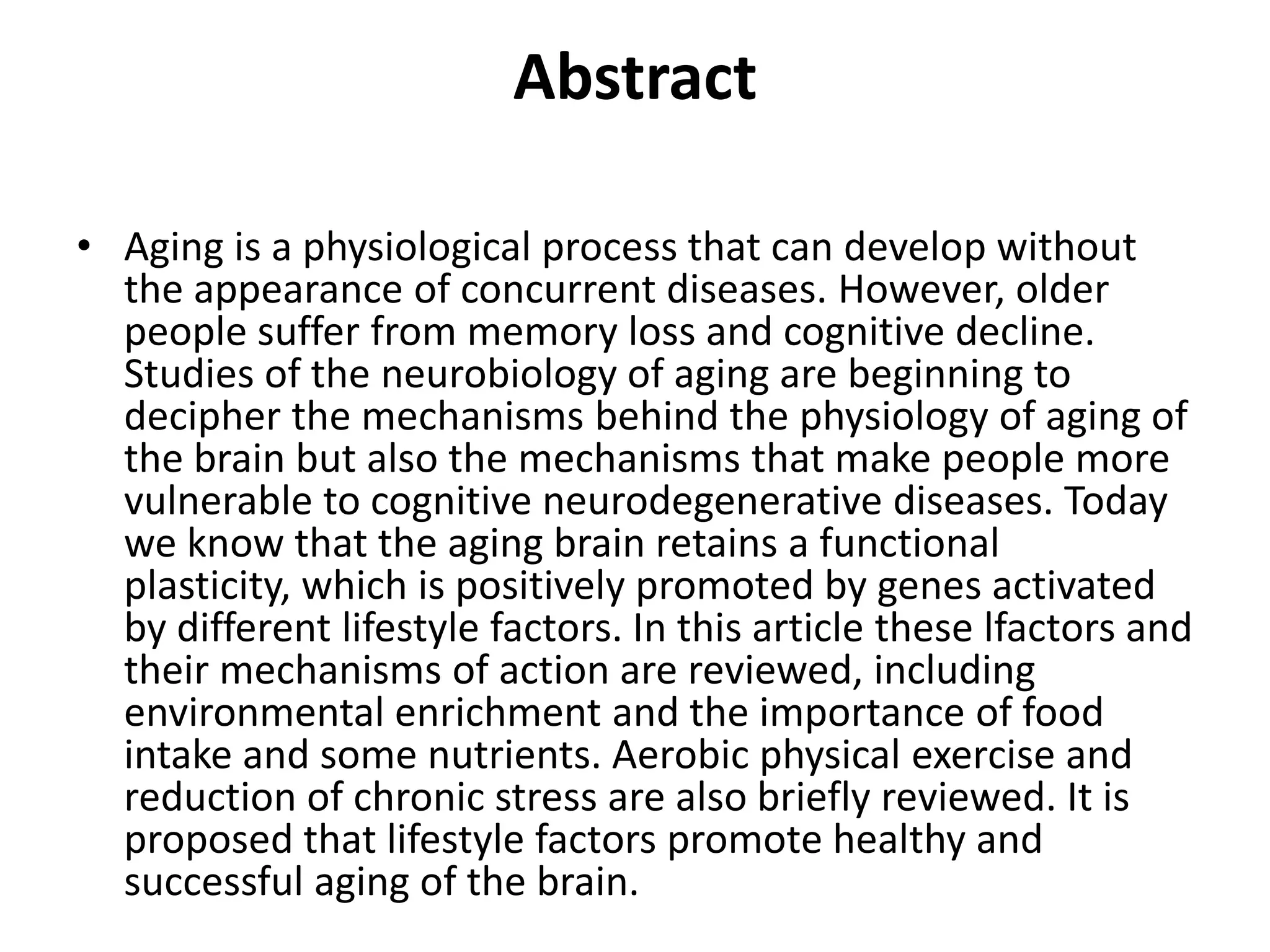 Abstract
• Aging is a physiological process that can develop without
the appearance of concurrent diseases. However, older
people suffer from memory loss and cognitive decline.
Studies of the neurobiology of aging are beginning to
decipher the mechanisms behind the physiology of aging of
the brain but also the mechanisms that make people more
vulnerable to cognitive neurodegenerative diseases. Today
we know that the aging brain retains a functional
plasticity, which is positively promoted by genes activated
by different lifestyle factors. In this article these lfactors and
their mechanisms of action are reviewed, including
environmental enrichment and the importance of food
intake and some nutrients. Aerobic physical exercise and
reduction of chronic stress are also briefly reviewed. It is
proposed that lifestyle factors promote healthy and
successful aging of the brain.

 