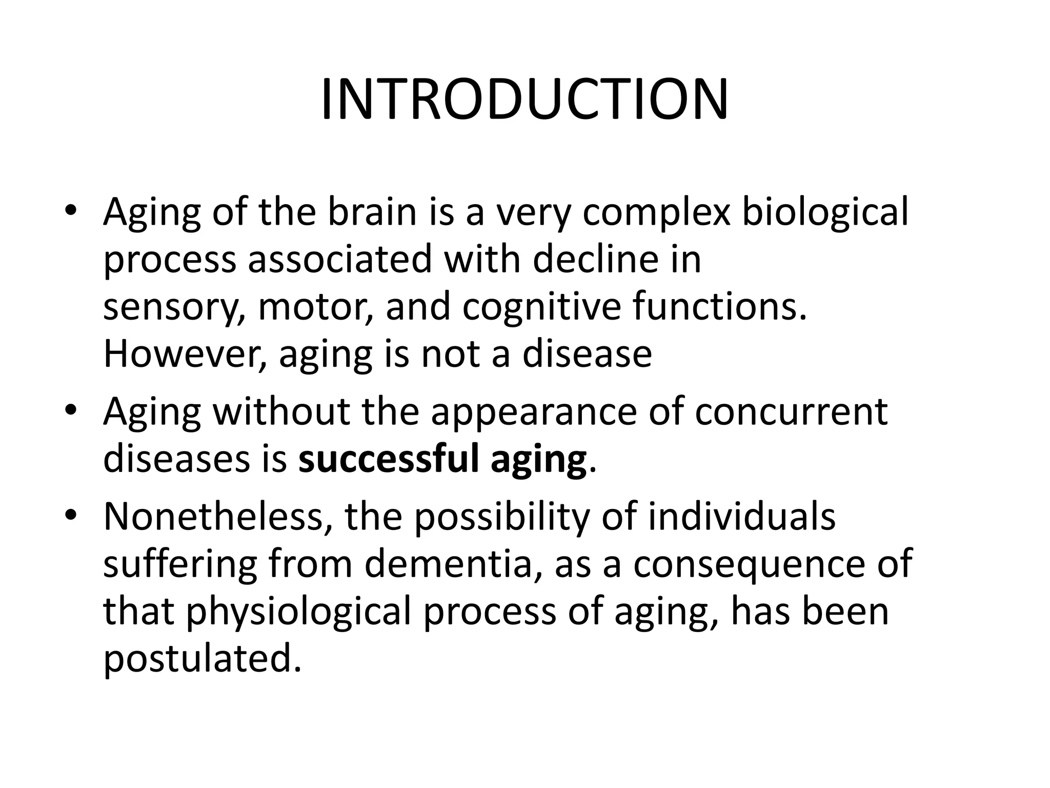 INTRODUCTION
• Aging of the brain is a very complex biological
process associated with decline in
sensory, motor, and cognitive functions.
However, aging is not a disease
• Aging without the appearance of concurrent
diseases is successful aging.
• Nonetheless, the possibility of individuals
suffering from dementia, as a consequence of
that physiological process of aging, has been
postulated.

 