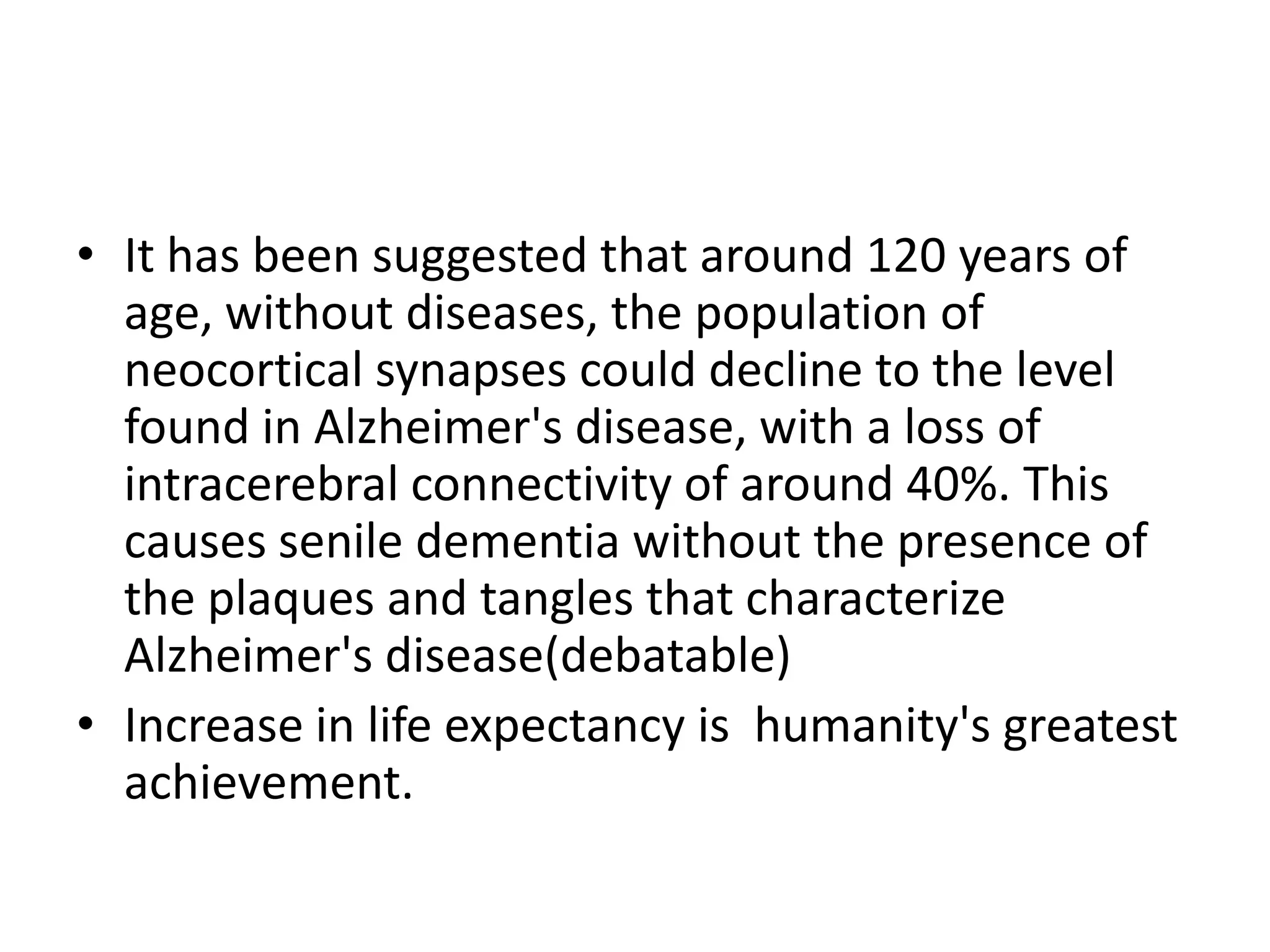 • It has been suggested that around 120 years of
age, without diseases, the population of
neocortical synapses could decline to the level
found in Alzheimer's disease, with a loss of
intracerebral connectivity of around 40%. This
causes senile dementia without the presence of
the plaques and tangles that characterize
Alzheimer's disease(debatable)
• Increase in life expectancy is humanity's greatest
achievement.

 
