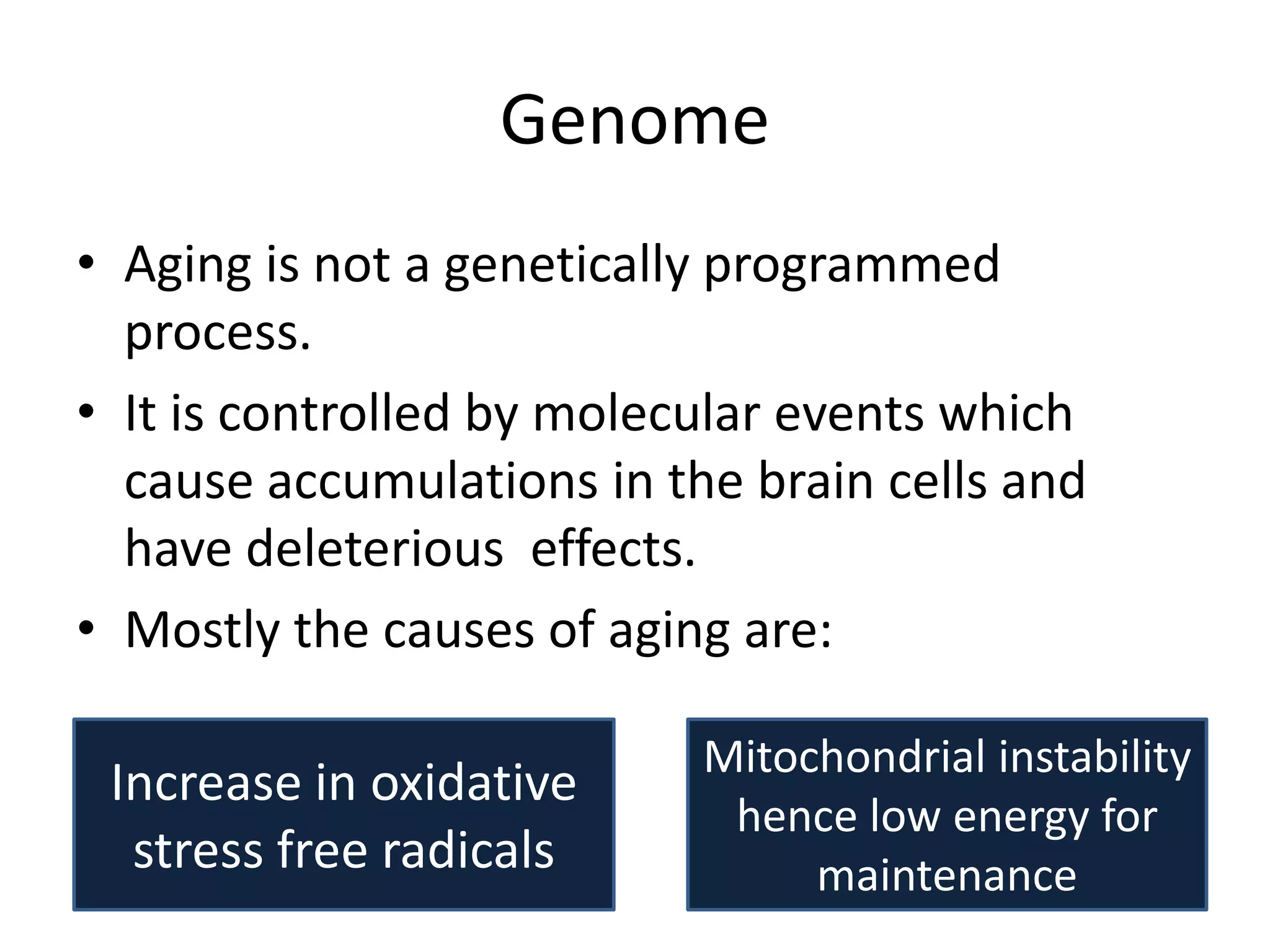 Genome
• Aging is not a genetically programmed
process.
• It is controlled by molecular events which
cause accumulations in the brain cells and
have deleterious effects.
• Mostly the causes of aging are:

Increase in oxidative
stress free radicals

Mitochondrial instability
hence low energy for
maintenance

 