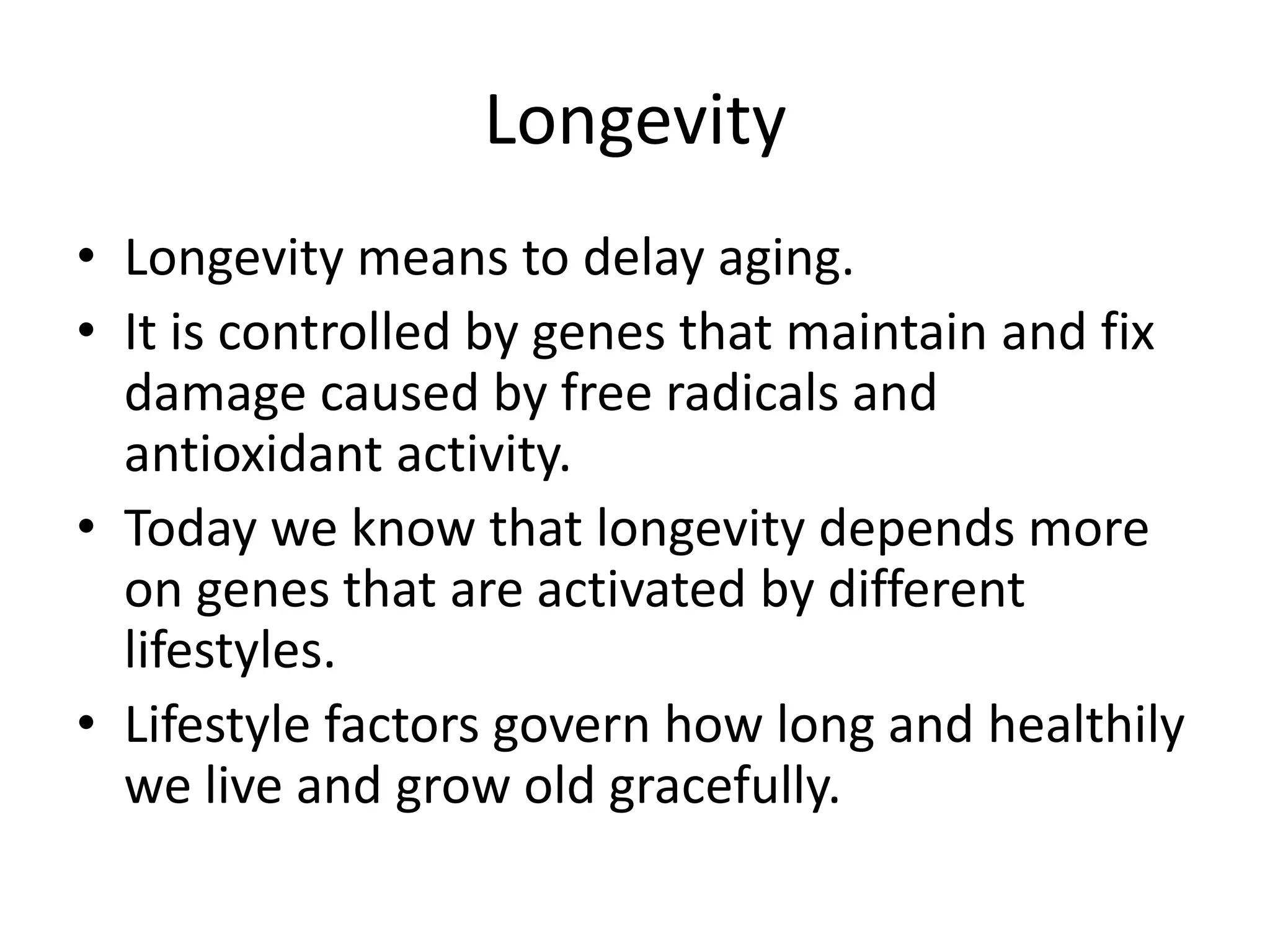 Longevity
• Longevity means to delay aging.
• It is controlled by genes that maintain and fix
damage caused by free radicals and
antioxidant activity.
• Today we know that longevity depends more
on genes that are activated by different
lifestyles.
• Lifestyle factors govern how long and healthily
we live and grow old gracefully.

 