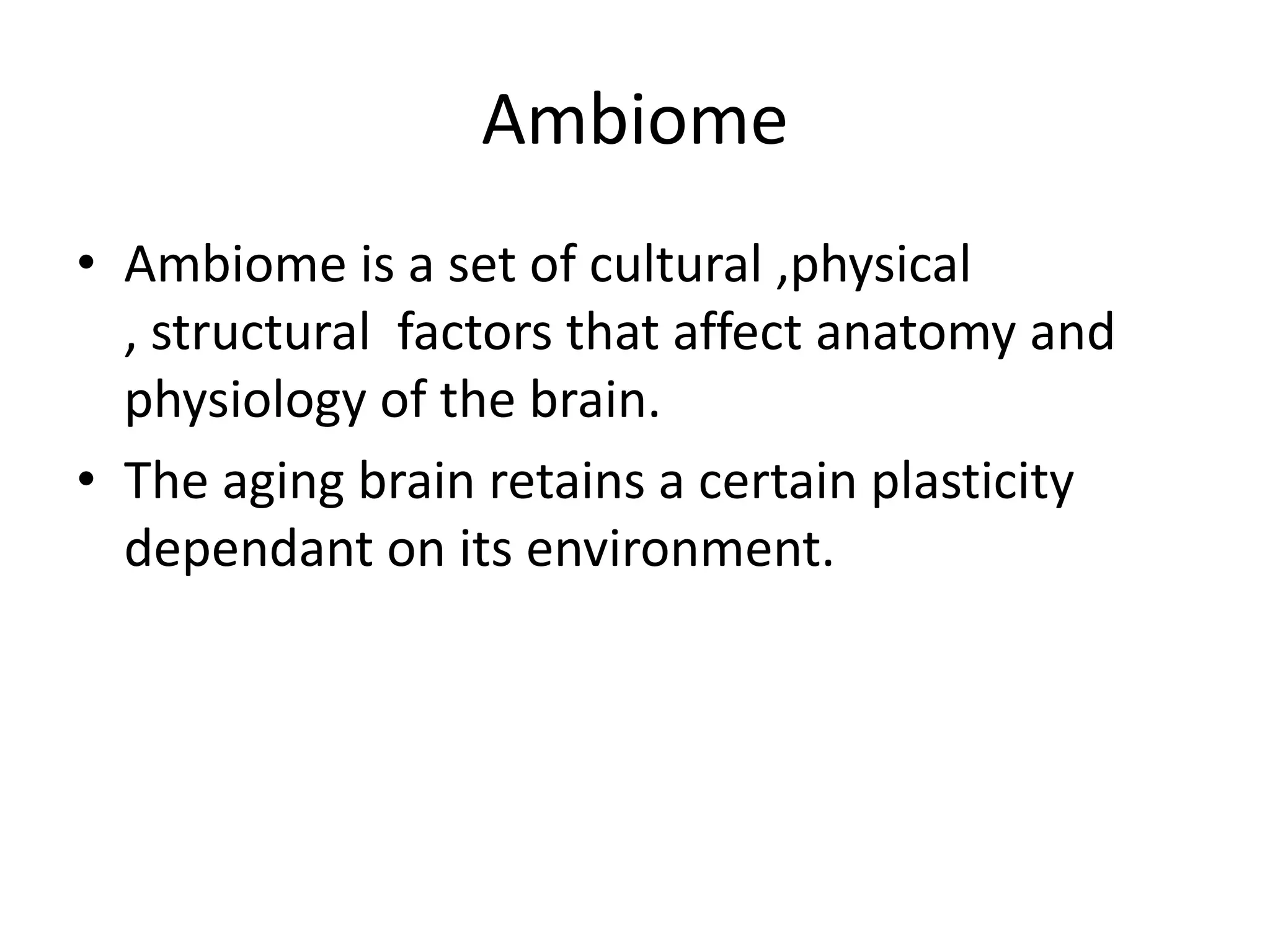Ambiome
• Ambiome is a set of cultural ,physical
, structural factors that affect anatomy and
physiology of the brain.
• The aging brain retains a certain plasticity
dependant on its environment.

 