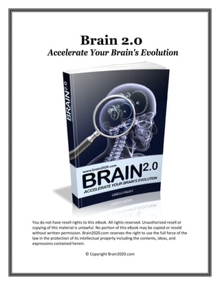  

Brain 2.0
Accelerate Your Brain's Evolution
 
 
 
 
 
 
 
 
 
 
 
 
 
 
 
 
 
 
 
 
 
 
 
 
 
 
 
 
 
 
You do not have resell rights to this eBook. All rights reserved. Unauthorized resell or 
copying of this material is unlawful. No portion of this eBook may be copied or resold 
without written permission. Brain2020.com reserves the right to use the full force of the 
law in the protection of its intellectual property including the contents, ideas, and 
expressions contained herein. 
 
© Copyright Brain2020.com 

 