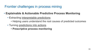 • Explainable & Actionable Predictive Process Monitoring
• Extracting interpretable predictions
• Helping users understand the root causes of predicted outcomes
• Turning predictions into actions
• Prescriptive process monitoring
Frontier challenges in process mining
33
 
