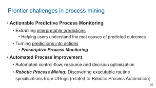 • Actionable Predictive Process Monitoring
• Extracting interpretable predictions
• Helping users understand the root causes of predicted outcomes
• Turning predictions into actions
• Prescriptive Process Monitoring
• Automated Process Improvement
• Automated control-flow, resource and decision optimization
• Robotic Process Mining: Discovering executable routine
specifications from UI logs (related to Robotic Process Automation)
Frontier challenges in process mining
37
 