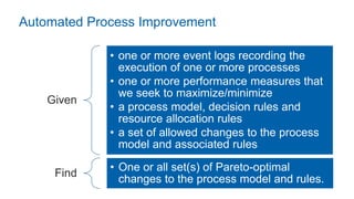 Given
• one or more event logs recording the
execution of one or more processes
• one or more performance measures that
we seek to maximize/minimize
• a process model, decision rules and
resource allocation rules
• a set of allowed changes to the process
model and associated rules
Find
• One or all set(s) of Pareto-optimal
changes to the process model and rules.
Automated Process Improvement
 
