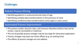 Challenges
Robotic Process Mining
• Identifying patterns in unstructured and noisy UI logs
• Identifying complex data transformations in the presence of noise
• Identifying conditional data transformations (only apply in some cases)
Automated Process Improvement
• The process model, decision rules, and resource allocation policies may not be
known, may be incomplete or imprecise
• The set of possible process changes may be too large for exhaustive exploration
• Process changes may have non-linear effects (e.g. on waiting time)
• The effects of process changes are not additive
48
 