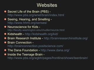 Websites Secret Life of the Brain (PBS) -  http://www.pbs.org/wnet/brain/index.html     Seeing, Hearing, and Smelling -  http://www.hhmi.org/senses/    Neuroscience for Kids -  http://faculty.washington.edu/chudler/neurok.html Kidshealth -  http://kidshealth.org/kid/   Brain Research Institute -  http://brainresearchinstitute.org/   Brain Connection -  http://brainconnection.positscience.com/   The Dana Foundation -  http://www.dana.org/ Inside the Teenage Brain -  http://www.pbs.org/wgbh/pages/frontline/shows/teenbrain/   