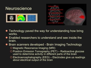 Neuroscience Technology paved the way for understanding how bring works.  Enabled researchers to understand and see inside the brain.  Brain scanners developed - Brain Imaging Technology  Magnetic Resonance Imaging (MRI)  Positron Emission Tomography (PET) – Radioactive glucose used to determine activity in different parts of the brain  Electroencephalography (EEG) – Electrodes give us readings about electrical output of the brain 