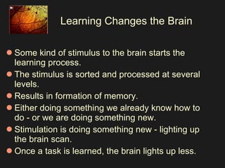 Learning Changes the Brain Some kind of stimulus to the brain starts the learning process.  The stimulus is sorted and processed at several levels.  Results in formation of memory.   Either doing something we already know how to do - or we are doing something new.  Stimulation is doing something new - lighting up the brain scan.  Once a task is learned, the brain lights up less.  
