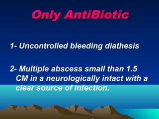 Only AntiBiotic

1- Uncontrolled bleeding diathesis

2- Multiple abscess small than 1.5
  CM in a neurologically intact with a
  clear source of infection.
 