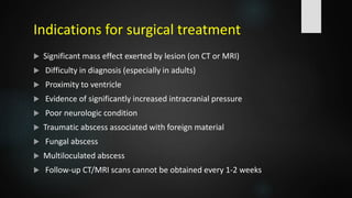 Indications for surgical treatment
 Significant mass effect exerted by lesion (on CT or MRI)
 Difficulty in diagnosis (especially in adults)
 Proximity to ventricle
 Evidence of significantly increased intracranial pressure
 Poor neurologic condition
 Traumatic abscess associated with foreign material
 Fungal abscess
 Multiloculated abscess
 Follow-up CT/MRI scans cannot be obtained every 1-2 weeks
 