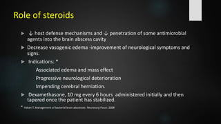 Role of steroids
 ↓ host defense mechanisms and ↓ penetration of some antimicrobial
agents into the brain abscess cavity
 Decrease vasogenic edema -improvement of neurological symptoms and
signs.
 Indications: *
Associated edema and mass effect
Progressive neurological deterioration
Impending cerebral herniation.
 Dexamethasone, 10 mg every 6 hours administered initially and then
tapered once the patient has stabilized.
* Hakan T. Management of bacterial brain abscesses. Neurosurg Focus. 2008
 