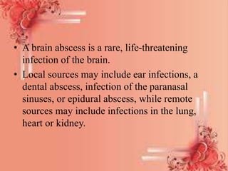 • A brain abscess is a rare, life-threatening
infection of the brain.
• Local sources may include ear infections, a
dental abscess, infection of the paranasal
sinuses, or epidural abscess, while remote
sources may include infections in the lung,
heart or kidney.
 