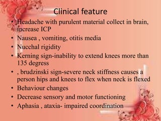 Clinical feature
• Headache with purulent material collect in brain,
increase ICP
• Nausea , vomiting, otitis media
• Nucchal rigidity
• Kerning sign-inability to extend knees more than
135 degress
• , brudzinski sign-severe neck stiffness causes a
person hips and knees to flex when neck is flexed
• Behaviour changes
• Decrease sensory and motor functioning
• Aphasia , ataxia- impaired coordination
 