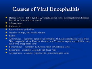 Causes of Viral Encephalitis












Herpes viruses – HSV-1, HSV-2, varicella zoster virus, cytomegalovirus, EpsteinBarr virus, human herpes virus 6
Adenoviruses
Influenza A
Enteroviruses, poliovirus
Measles, mumps, and rubella viruses
Rabies
Arboviruses – examples: Japanese encephalitis; St. Louis encephalitis virus; West
Nile encephalitis virus; Eastern, Western and Venzuelan equine encephalitis virus;
tick borne encephalitis virus
Bunyaviruses – examples: La Crosse strain of California virus
Reoviruses – example: Colorado tick fever virus
Arenaviruses – example: lymphocytic choriomeningitis virus

 