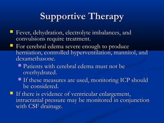 Supportive Therapy





Fever, dehydration, electrolyte imbalances, and
convulsions require treatment.
For cerebral edema severe enough to produce
herniation, controlled hyperventilation, mannitol, and
dexamethasone.
 Patients with cerebral edema must not be
overhydrated.
 If these measures are used, monitoring ICP should
be considered.
If there is evidence of ventricular enlargement,
intracranial pressure may be monitored in conjunction
with CSF drainage.

 