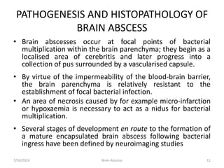 PATHOGENESIS AND HISTOPATHOLOGY OF
BRAIN ABSCESS
• Brain abscesses occur at focal points of bacterial
multiplication within the brain parenchyma; they begin as a
localised area of cerebritis and later progress into a
collection of pus surrounded by a vascularised capsule.
• By virtue of the impermeability of the blood-brain barrier,
the brain parenchyma is relatively resistant to the
establishment of focal bacterial infection.
• An area of necrosis caused by for example micro-infarction
or hypoxaemia is necessary to act as a nidus for bacterial
multiplication.
• Several stages of development en route to the formation of
a mature encapsulated brain abscess following bacterial
ingress have been defined by neuroimaging studies
7/30/2024 11
Brain Abscess
 
