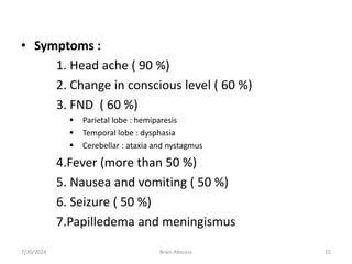 • Symptoms :
1. Head ache ( 90 %)
2. Change in conscious level ( 60 %)
3. FND ( 60 %)
 Parietal lobe : hemiparesis
 Temporal lobe : dysphasia
 Cerebellar : ataxia and nystagmus
4.Fever (more than 50 %)
5. Nausea and vomiting ( 50 %)
6. Seizure ( 50 %)
7.Papilledema and meningismus
7/30/2024 Brain Abscess 15
 