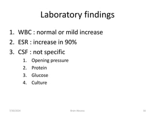 Laboratory findings
1. WBC : normal or mild increase
2. ESR : increase in 90%
3. CSF : not specific
1. Opening pressure
2. Protein
3. Glucose
4. Culture
7/30/2024 Brain Abscess 16
 