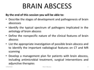 BRAIN ABSCESS
By the end of this session you will be able to:
• Describe the stages of development and pathogenesis of brain
abscesses
• Identify the typical spectrum of pathogens implicated in the
aetiology of brain abscess
• Define the nonspecific nature of the clinical features of brain
abscess
• List the appropriate investigation of possible brain abscess and
to identify the important radiological features on CT and MR
scanning
• Develop a management plan for patients with brain abscess,
including antimicrobial treatment, surgical interventions and
adjunctive therapies
7/30/2024 Brain Abscess 2
 