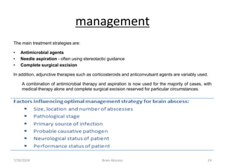 management
The main treatment strategies are:
• Antimicrobial agents
• Needle aspiration - often using stereotactic guidance
• Complete surgical excision
In addition, adjunctive therapies such as corticosteroids and anticonvulsant agents are variably used.
A combination of antimicrobial therapy and aspiration is now used for the majority of cases, with
medical therapy alone and complete surgical excision reserved for particular circumstances
7/30/2024 Brain Abscess 24
 