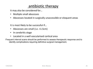 It may also be considered for…
• Multiple small abscesses
• Abscesses located in surgically unaccessible or eloquent areas
It is most likely to be successful if…
• Abscesses are small (i.e. <1.5cm)
• In cerebritis stage
• Located in a well vascularised cortical area
Frequent interval scans should be performed to assess therapeutic response and to
identify complications requiring definitive surgical management.
7/30/2024 Brain Abscess 26
antibiotic therapy
 