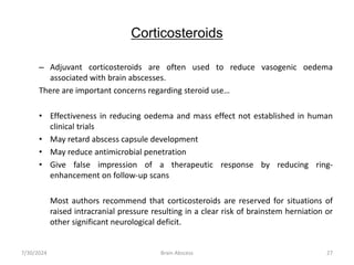 Corticosteroids
– Adjuvant corticosteroids are often used to reduce vasogenic oedema
associated with brain abscesses.
There are important concerns regarding steroid use…
• Effectiveness in reducing oedema and mass effect not established in human
clinical trials
• May retard abscess capsule development
• May reduce antimicrobial penetration
• Give false impression of a therapeutic response by reducing ring-
enhancement on follow-up scans
Most authors recommend that corticosteroids are reserved for situations of
raised intracranial pressure resulting in a clear risk of brainstem herniation or
other significant neurological deficit.
7/30/2024 Brain Abscess 27
 