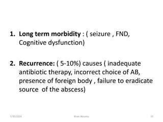 1. Long term morbidity : ( seizure , FND,
Cognitive dysfunction)
2. Recurrence: ( 5-10%) causes ( inadequate
antibiotic therapy, incorrect choice of AB,
presence of foreign body , failure to eradicate
source of the abscess)
7/30/2024 Brain Abscess 33
 