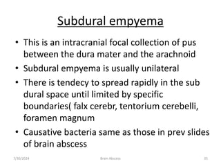 Subdural empyema
• This is an intracranial focal collection of pus
between the dura mater and the arachnoid
• Subdural empyema is usually unilateral
• There is tendecy to spread rapidly in the sub
dural space until limited by specific
boundaries( falx cerebr, tentorium cerebelli,
foramen magnum
• Causative bacteria same as those in prev slides
of brain abscess
7/30/2024 Brain Abscess 35
 