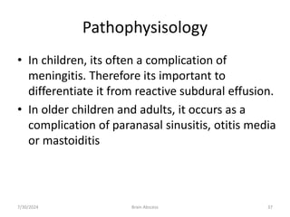 Pathophysisology
• In children, its often a complication of
meningitis. Therefore its important to
differentiate it from reactive subdural effusion.
• In older children and adults, it occurs as a
complication of paranasal sinusitis, otitis media
or mastoiditis
7/30/2024 Brain Abscess 37
 