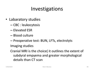 Investigations
• Labaratory studies
– CBC : leukocytosis
– Elevated ESR
– Blood culture
– Preoperative test: BUN, LFTs, electrolyts
Imaging studies
Cranial MRI is the choice( it outlines the extent of
subdyral empyema and greater morphological
details than CT scan
7/30/2024 Brain Abscess 40
 