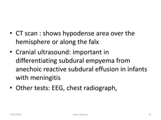 • CT scan : shows hypodense area over the
hemisphere or along the falx
• Cranial ultrasound: important in
differentiating subdural empyema from
anechoic reactive subdural effusion in infants
with meningitis
• Other tests: EEG, chest radiograph,
7/30/2024 Brain Abscess 41
 