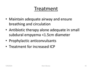 Treatment
• Maintain adequate airway and ensure
breathing and circulation
• Antibiotic therapy alone adequate in small
subdural empyema <1.5cm diameter
• Prophylactic anticonvulsants
• Treatment for increased ICP
7/30/2024 Brain Abscess 42
 