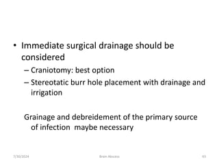 • Immediate surgical drainage should be
considered
– Craniotomy: best option
– Stereotatic burr hole placement with drainage and
irrigation
Grainage and debreidement of the primary source
of infection maybe necessary
7/30/2024 Brain Abscess 43
 