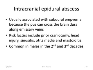Intracranial epidural abscess
• Usually associated with subdural empyema
because the pus can cross the brain dura
along emissary veins
• Risk factirs include prior craniotomy, head
injury, sinusitis, otits media and mastoiditis.
• Common in males in the 2nd and 3rd decades
7/30/2024 Brain Abscess 47
 