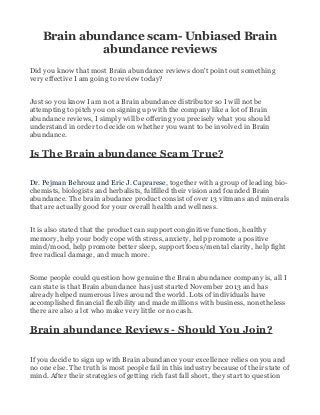 Brain abundance scam- Unbiased Brain
abundance reviews
Did you know that most Brain abundance reviews don't point out something
very effective I am going to review today?
Just so you know I am not a Brain abundance distributor so I will not be
attempting to pitch you on signing up with the company like a lot of Brain
abundance reviews, I simply will be offering you precisely what you should
understand in order to decide on whether you want to be involved in Brain
abundance.
Is The Brain abundance Scam True?
Dr. Pejman Behrouz and Eric J. Caprarese, together with a group of leading bio-
chemists, biologists and herbalists, fulfilled their vision and founded Brain
abundance. The brain abudance product consist of over 13 vitmans and minerals
that are actually good for your overall health and wellness.
It is also stated that the product can support conginitive function, healthy
memory, help your body cope with stress, anxiety, help promote a positive
mind/mood, help promote better sleep, support focus/mental clarity, help fight
free radical damage, and much more.
Some people could question how genuine the Brain abundance company is, all I
can state is that Brain abundance has just started November 2013 and has
already helped numerous lives around the world. Lots of individuals have
accomplished financial flexibility and made millions with business, nonetheless
there are also a lot who make very little or no cash.
Brain abundance Reviews - Should You Join?
If you decide to sign up with Brain abundance your excellence relies on you and
no one else. The truth is most people fail in this industry because of their state of
mind. After their strategies of getting rich fast fall short, they start to question
 