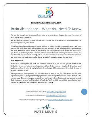 JoinBrainAbundanceNow.com

Brain Abundance – What You Need To Know
Are you also facing those who cannot find a mind to concentrate on things and a mind that is able to
work harder and think sharper?
Are you also the one who is trying the level best to make the most out of part time work whilst the
disadvantage of a wayward mind?
If you have these two problems and want a solution for them, then I bring you glad news – you have
come to the right place and I will introduce you to a product that will help solve both your problems.
The Brain Abundance comes with excellent qualities that help make your brain strong and sharp, and if
you decide on marketing it, then it can turn out to be one of the most lucrative part-time businesses you
can start with low investment and high return. Let me explain to you in detail what Brain Abundance is
and how it can help you in making a handsome amount of money just by working part time.
Brain Abundance:
There is no denying the fact that we associate abstract qualities like will power, commitment,
dedication, tolerance, patience and happiness without brain, however, despite all these intangible
qualities, our brain is after all a physical part of our body and like other parts of the body it requires
attention and care as well.
When proper care is not provided to brain in the form of malnutrition, the ultimate result is the brain
experiencing small of great problems ranging from the normal forgetfulness to the serious dementia and
memory loss. Therefore, to avoid such problems and keep the brain healthy, calm, sharp and focused,
Brain Abundance range of health products offers Brain Fuel Plus which is a nutrition boost that the brain
requires on daily bases. Let me explain Brain Fuel Plus in detail.

Learn more about the author: www.NateLeung.com/about
Contact for more information: www.NateLeung.com/contact
More Information About the Opportunity: www.JoinBrainAbundanceNow.com

1

 