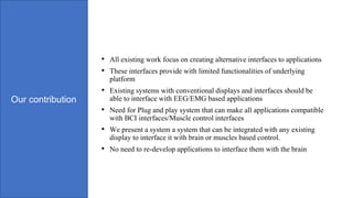 Our contribution
• All existing work focus on creating alternative interfaces to applications
• These interfaces provide with limited functionalities of underlying
platform
• Existing systems with conventional displays and interfaces should be
able to interface with EEG/EMG based applications
• Need for Plug and play system that can make all applications compatible
with BCI interfaces/Muscle control interfaces
• We present a system a system that can be integrated with any existing
display to interface it with brain or muscles based control.
• No need to re-develop applications to interface them with the brain
 