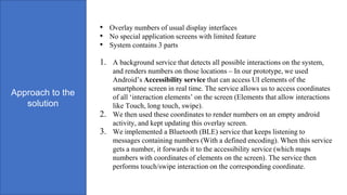 Approach to the
solution
• Overlay numbers of usual display interfaces
• No special application screens with limited feature
• System contains 3 parts
1. A background service that detects all possible interactions on the system,
and renders numbers on those locations – In our prototype, we used
Android’s Accessibility service that can access UI elements of the
smartphone screen in real time. The service allows us to access coordinates
of all ‘interaction elements’ on the screen (Elements that allow interactions
like Touch, long touch, swipe).
2. We then used these coordinates to render numbers on an empty android
activity, and kept updating this overlay screen.
3. We implemented a Bluetooth (BLE) service that keeps listening to
messages containing numbers (With a defined encoding). When this service
gets a number, it forwards it to the accessibility service (which maps
numbers with coordinates of elements on the screen). The service then
performs touch/swipe interaction on the corresponding coordinate.
 