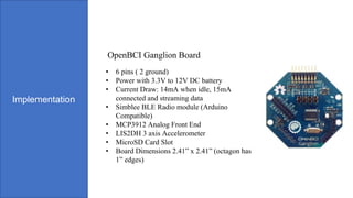 Implementation
• 6 pins ( 2 ground)
• Power with 3.3V to 12V DC battery
• Current Draw: 14mA when idle, 15mA
connected and streaming data
• Simblee BLE Radio module (Arduino
Compatible)
• MCP3912 Analog Front End
• LIS2DH 3 axis Accelerometer
• MicroSD Card Slot
• Board Dimensions 2.41” x 2.41” (octagon has
1” edges)
OpenBCI Ganglion Board
 