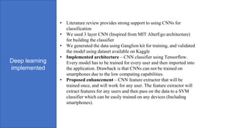 Deep learning
implemented
• Literature review provides strong support to using CNNs for
classification
• We used 3 layer CNN (Inspired from MIT AlterEgo architecture)
for building the classifier
• We generated the data using Ganglion kit for training, and validated
the model using dataset available on Kaggle
• Implemented architecture – CNN classifier using Tensorflow.
Every model has to be trained for every user and then imported into
the application. Drawback is that CNNs can not be trained on
smartphones due to the low computing capabilities.
• Proposed enhancement – CNN feature extractor that will be
trained once, and will work for any user. The feature extractor will
extract features for any users and then pass on the data to a SVM
classifier which can be easily trained on any devices (Including
smartphones).
 
