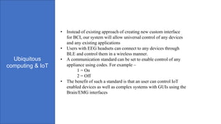 Ubiquitous
computing & IoT
• Instead of existing approach of creating new custom interface
for BCI, our system will allow universal control of any devices
and any existing applications
• Users with EEG headsets can connect to any devices through
BLE and control them in a wireless manner.
• A communication standard can be set to enable control of any
appliance using codes. For example –
1 = On
2 = Off
• The benefit of such a standard is that an user can control IoT
enabled devices as well as complex systems with GUIs using the
Brain/EMG interfaces
 