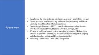 Future work
• Developing the plug and play interface was primary goal of this project
• Future work can involve working on better data processing and Deep
Learning model to achieve better accuracies
• Evaluating performance of EEG classification under various human
activity conditions (Stress, Physical activities, thought, etc)
• We aim to build end to end system by using 16 channel EEG devices
(Instead of current 4 channel) to evaluate the actual integration of plug
and play interface with a real Deep learning model
• Validating “BrainSense” with EMG integration
 