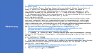 References
1. https://www.independent.co.uk/news/science/read-your-mind-brain-waves-thoughts-locked-in-syndrome-toyohashi-
japan-a7687471.html
2. Andrew Campbell, Tanzeem Choudhury, Shaohan Hu, Hong Lu, Matthew K. Mukerjee, Mashfiqui Rabbi, and
Rajeev D.S. Raizada. 2010. NeuroPhone: brain-mobile phone interface using a wireless EEG headset. In
<em>Proceedings of the second ACM SIGCOMM workshop on Networking, systems, and applications on mobile
handhelds</em> (MobiHeld '10). ACM, New York, NY, USA, 3-8. DOI=http://dx.doi.org/10.1145/1851322.1851326
3. D. Wijayasekara and M. Manic, "Human machine interaction via brain activity monitoring," 2013 6th International
Conference on Human System Interactions (HSI), Sopot, 2013, pp. 103-109.
doi: 10.1109/HSI.2013.6577809
keywords: {brain-computer interfaces;electroencephalography;human computer interaction;medical robotics;mobile
robots;patient monitoring;BCI device;EEG measuring device;Emotiv EPOC headset;brain activity monitoring;brain
computer interface;differential wheeled robot;electroencephalograph;human computer interaction;human machine
interaction;mass market;mobile robot;pattern identification;sensor;Brain;Electroencephalography;Headphones;Mobile
robots;Sensors;Training;Brain Computer Interface;Differential Wheel Robot;EEG;Emotiv EPOC},
URL: http://ieeexplore.ieee.org/stamp/stamp.jsp?tp=&arnumber=6577809&isnumber=6577789
4. https://www.technologyreview.com/s/513861/samsung-demos-a-tablet-controlled-by-your-brain/
5. http://www.cs.zju.edu.cn/~gpan/publication/2012-ubicomp-flyingbuddy2.pdf
6. https://www.sciencedirect.com/science/article/pii/S0010482516303092
7. Q. T. Obeidat, T. A. Campbell and J. Kong, "Spelling With a Small Mobile Brain-Computer Interface in a Moving
Wheelchair," in IEEE Transactions on Neural Systems and Rehabilitation Engineering, vol. 25, no. 11, pp. 2169-2179,
Nov. 2017.
doi: 10.1109/TNSRE.2017.2700025
8. https://www.seeker.com/mind-reading-computer-knows-what-youre-about-to-say-1770704180.html
9. Arnav Kapur, Shreyas Kapur, and Pattie Maes. 2018. AlterEgo: A Personalized Wearable Silent Speech Interface.
In 23rd International Conference on Intelligent User Interfaces (IUI '18). ACM, New York, NY, USA, 43-53. DOI:
https://doi.org/10.1145/3172944.3172977
10. https://www.microsoft.com/en-us/research/project/muscle-computer-interfaces-mucis/
11. https://ieeexplore.ieee.org/abstract/document/1020453/
12. https://ieeexplore.ieee.org/document/6889569/
 